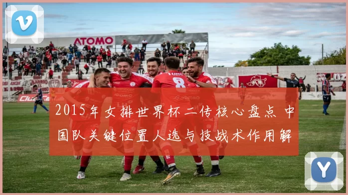 2015年女排世界杯二传核心盘点 中国队关键位置人选与技战术作用解析