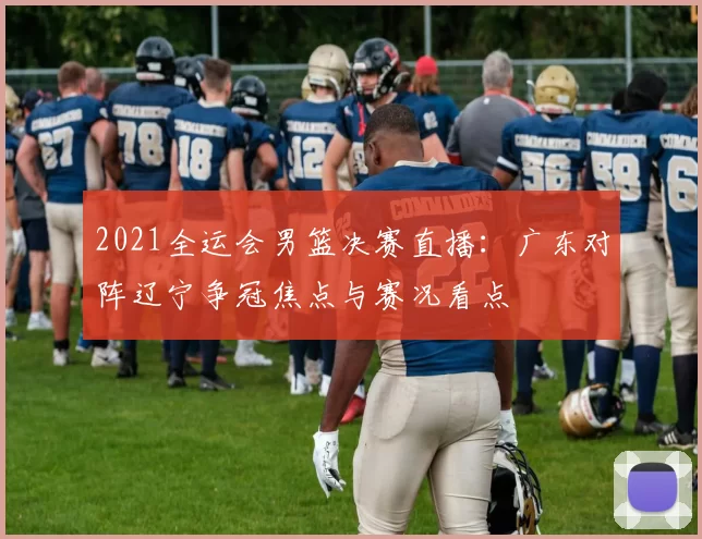 2021全运会男篮决赛直播：广东对阵辽宁争冠焦点与赛况看点