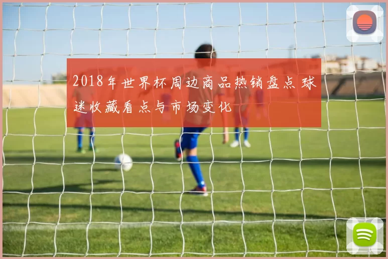 2018年世界杯周边商品热销盘点 球迷收藏看点与市场变化