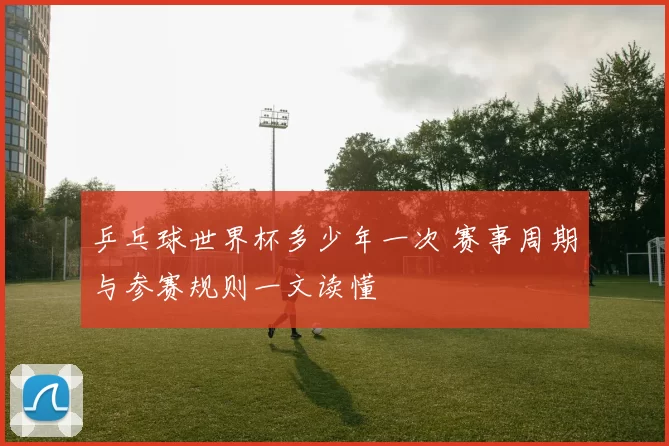 乒乓球世界杯多少年一次 赛事周期与参赛规则一文读懂