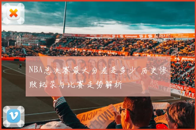 NBA总决赛最大分差是多少 历史惨败纪录与比赛走势解析