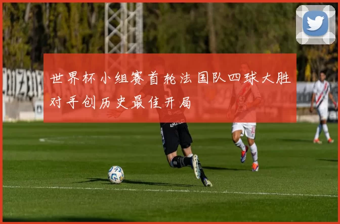 世界杯小组赛首轮法国队四球大胜对手创历史最佳开局