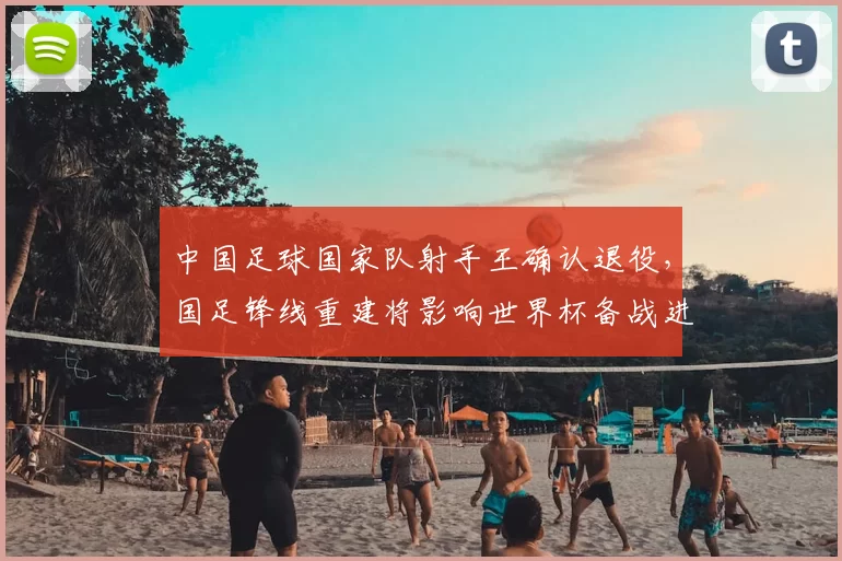 中国足球国家队射手王确认退役，国足锋线重建将影响世界杯备战进程