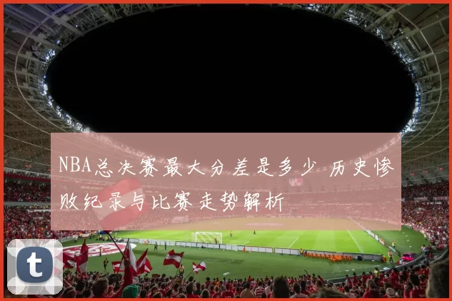 NBA总决赛最大分差是多少 历史惨败纪录与比赛走势解析