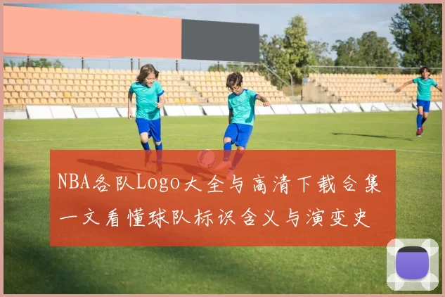 NBA各队Logo大全与高清下载合集 一文看懂球队标识含义与演变史