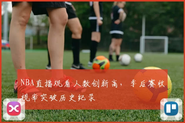 NBA直播观看人数创新高，季后赛收视率突破历史纪录