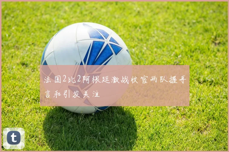 法国2比2阿根廷激战收官两队握手言和引发关注