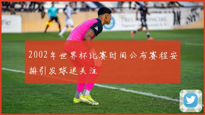 2002年世界杯比赛时间公布赛程安排引发球迷关注