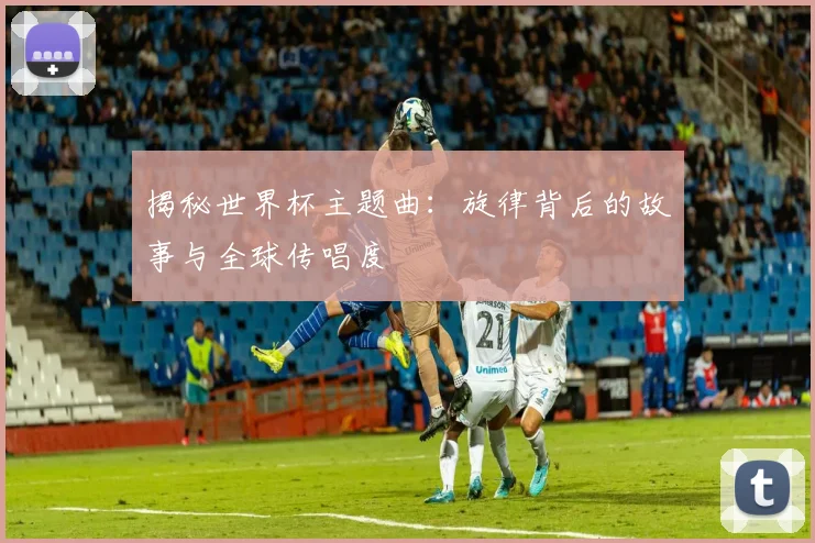 揭秘世界杯主题曲：旋律背后的故事与全球传唱度