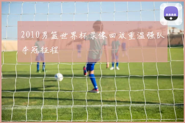 2010男篮世界杯录像回放重温强队夺冠征程