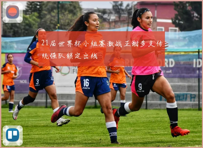 21届世界杯小组赛激战正酣多支传统强队锁定出线