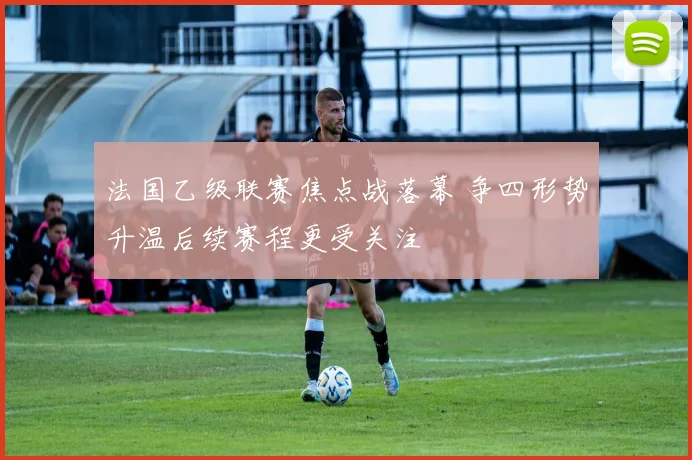 法国乙级联赛焦点战落幕 争四形势升温后续赛程更受关注