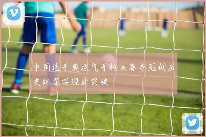 中国选手奥运气手枪决赛夺冠创历史纪录实现新突破