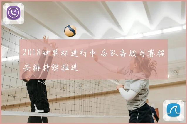 2018世界杯进行中 各队备战与赛程安排持续推进
