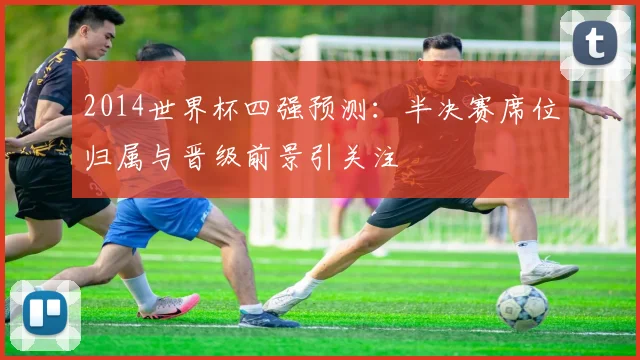 2014世界杯四强预测:半决赛席位归属与晋级前景引关注