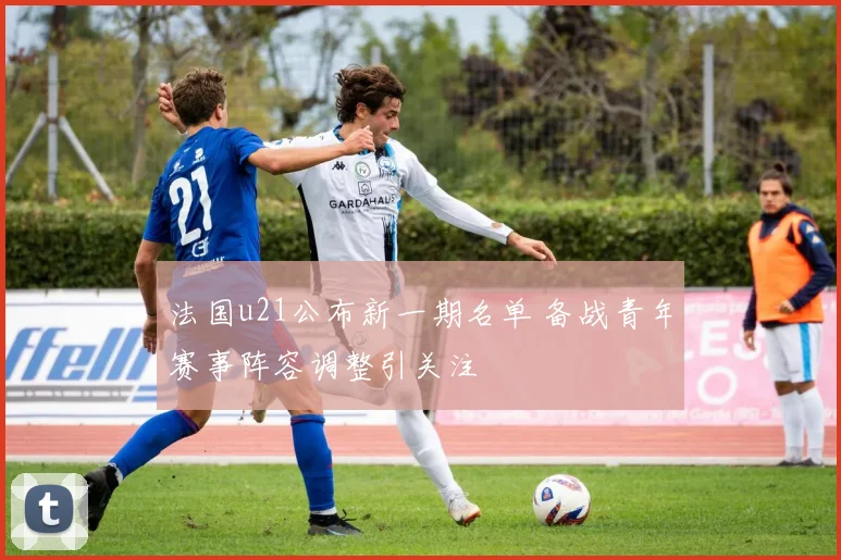 法国u21公布新一期名单 备战青年赛事阵容调整引关注