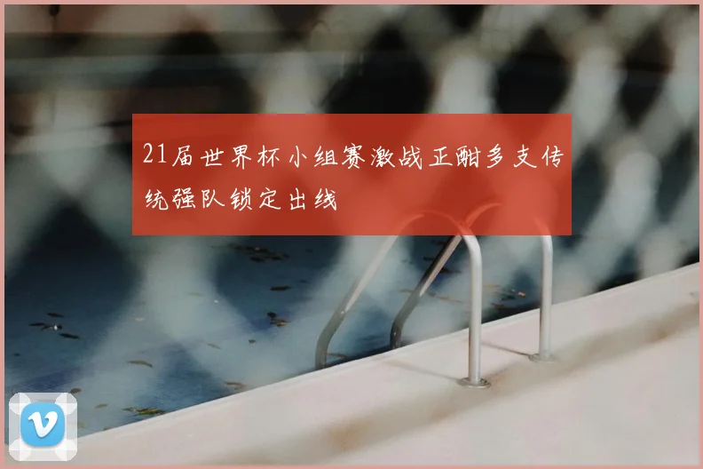 21届世界杯小组赛激战正酣多支传统强队锁定出线