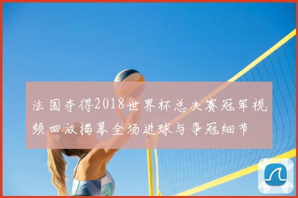 法国夺得2018世界杯总决赛冠军视频回放揭幕全场进球与争冠细节