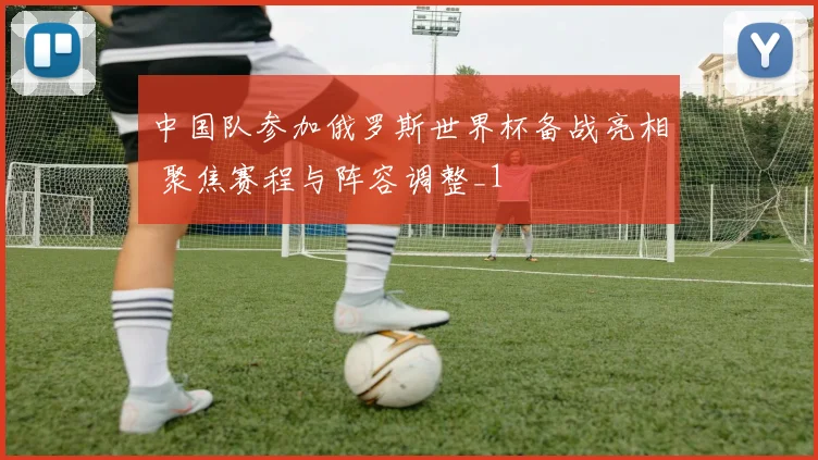 中国队参加俄罗斯世界杯备战亮相 聚焦赛程与阵容调整_1