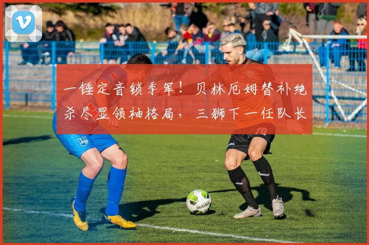 一锤定音锁季军！贝林厄姆替补绝杀尽显领袖格局，三狮下一任队长