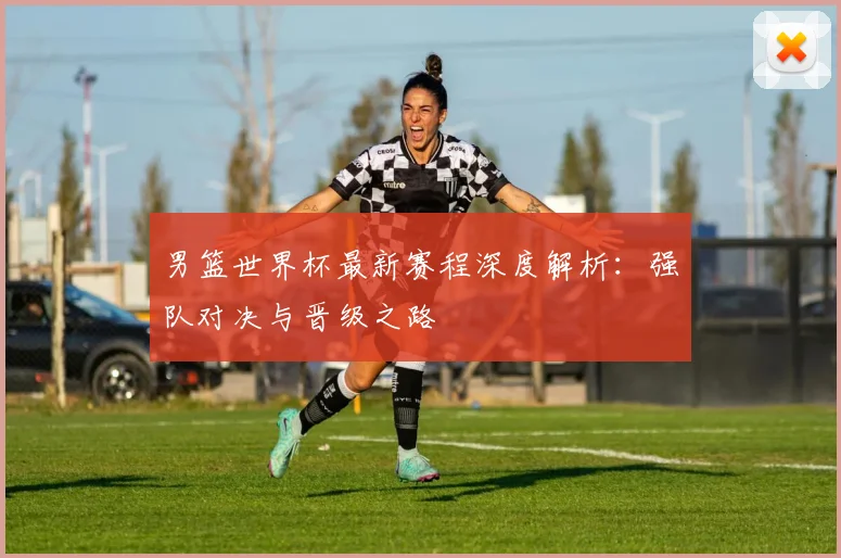 男篮世界杯最新赛程深度解析：强队对决与晋级之路