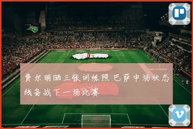 费尔明晒三张训练照 巴萨中场状态线备战下一场比赛
