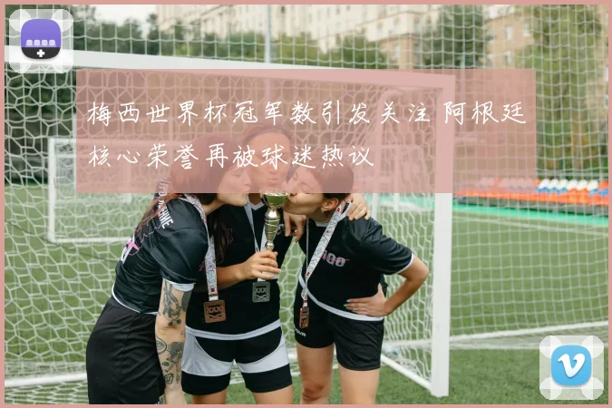 梅西世界杯冠军数引发关注 阿根廷核心荣誉再被球迷热议
